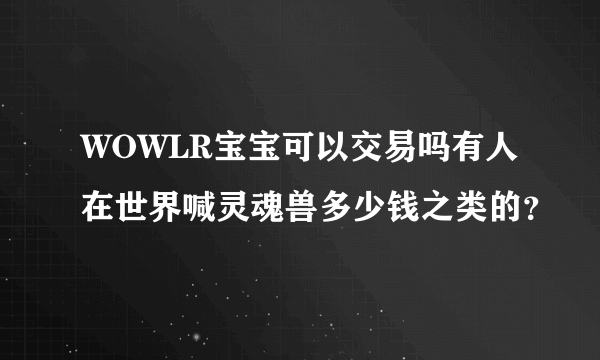 WOWLR宝宝可以交易吗有人在世界喊灵魂兽多少钱之类的？