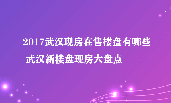 2017武汉现房在售楼盘有哪些 武汉新楼盘现房大盘点