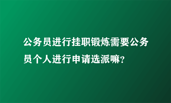 公务员进行挂职锻炼需要公务员个人进行申请选派嘛？