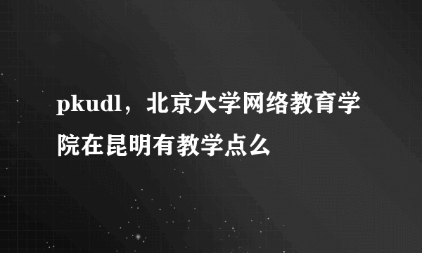 pkudl，北京大学网络教育学院在昆明有教学点么