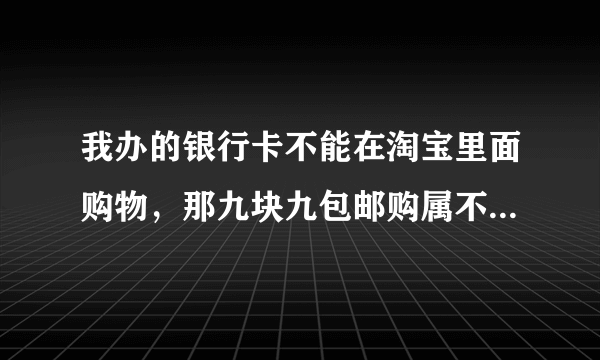 我办的银行卡不能在淘宝里面购物，那九块九包邮购属不属于淘宝的？能不能买？