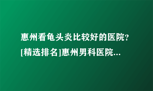 惠州看龟头炎比较好的医院？[精选排名]惠州男科医院「传承优良医德」