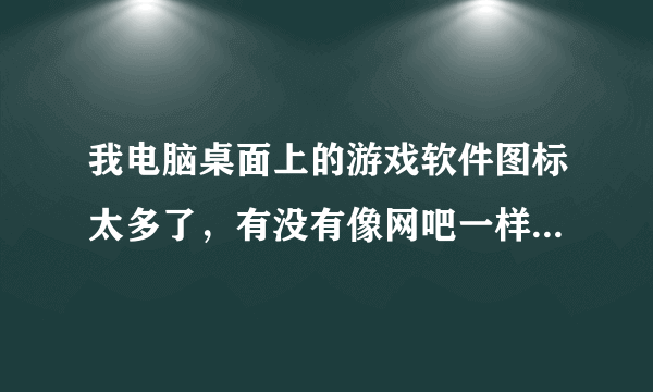 我电脑桌面上的游戏软件图标太多了，有没有像网吧一样把这些图标归纳起来的软件啊？