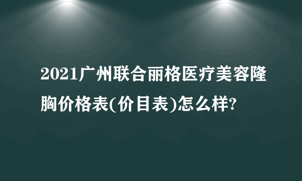 2021广州联合丽格医疗美容隆胸价格表(价目表)怎么样?