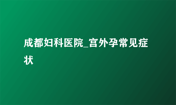 成都妇科医院_宫外孕常见症状