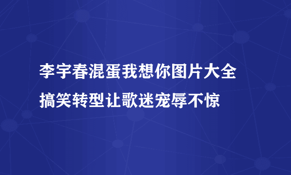 李宇春混蛋我想你图片大全 搞笑转型让歌迷宠辱不惊