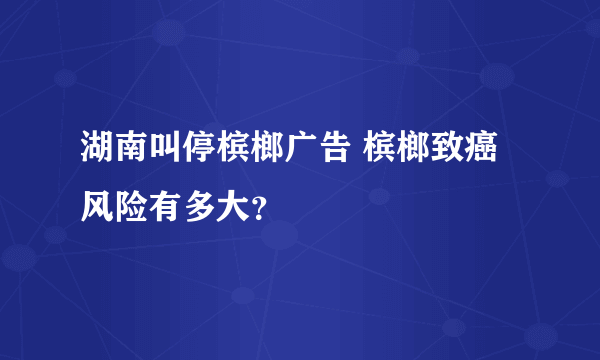 湖南叫停槟榔广告 槟榔致癌风险有多大？