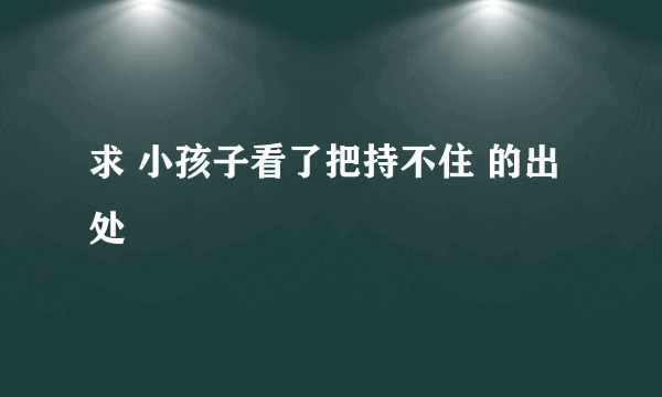 求 小孩子看了把持不住 的出处