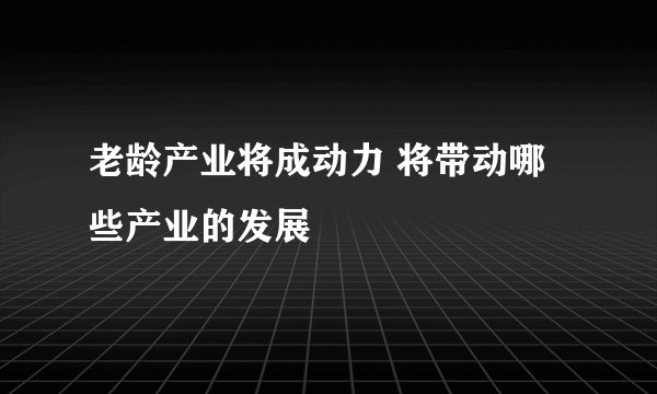 老龄产业将成动力 将带动哪些产业的发展