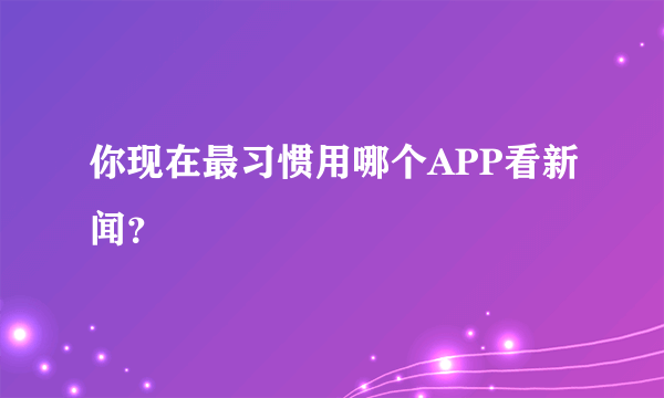 你现在最习惯用哪个APP看新闻？