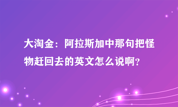 大淘金：阿拉斯加中那句把怪物赶回去的英文怎么说啊？