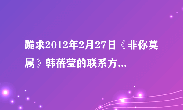 跪求2012年2月27日《非你莫属》韩蓓莹的联系方式及邮箱。orz