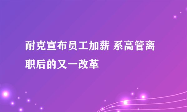 耐克宣布员工加薪 系高管离职后的又一改革