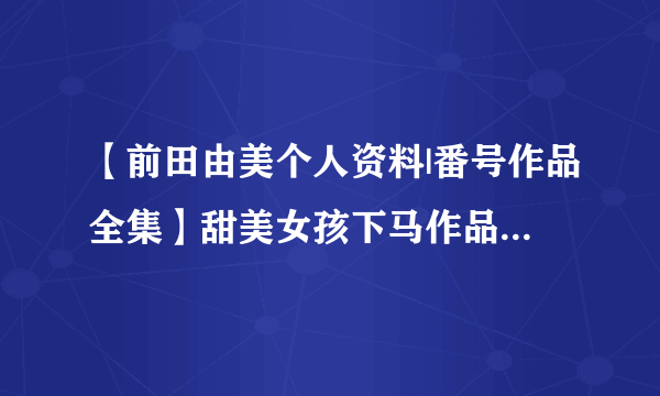 【前田由美个人资料|番号作品全集】甜美女孩下马作品 D罩杯女优前田由美