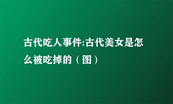 古代吃人事件:古代美女是怎么被吃掉的（图）