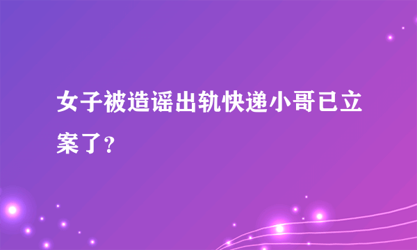 女子被造谣出轨快递小哥已立案了？