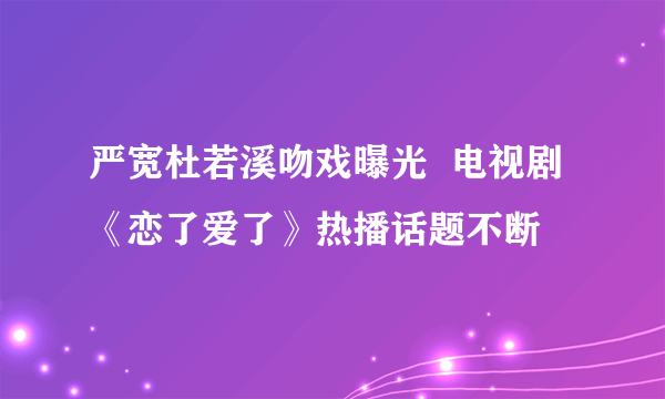 严宽杜若溪吻戏曝光  电视剧《恋了爱了》热播话题不断