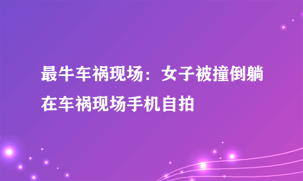 最牛车祸现场：女子被撞倒躺在车祸现场手机自拍