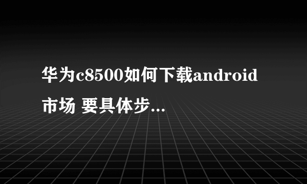 华为c8500如何下载android市场 要具体步骤 谢谢!