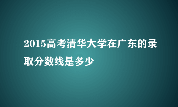 2015高考清华大学在广东的录取分数线是多少