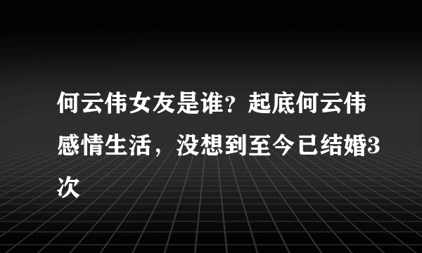 何云伟女友是谁？起底何云伟感情生活，没想到至今已结婚3次