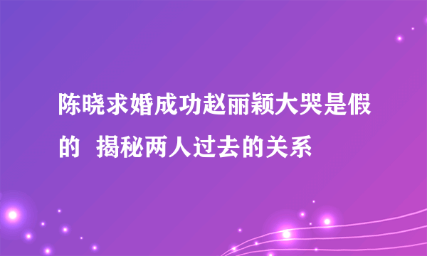 陈晓求婚成功赵丽颖大哭是假的  揭秘两人过去的关系