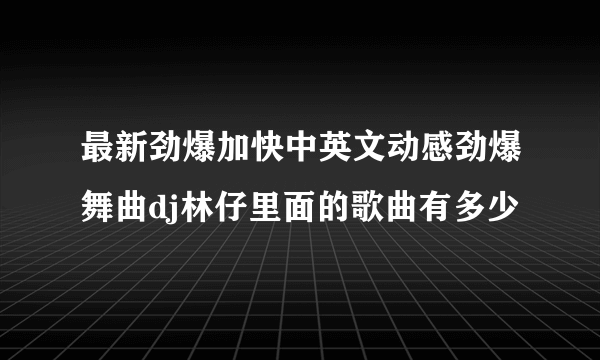 最新劲爆加快中英文动感劲爆舞曲dj林仔里面的歌曲有多少