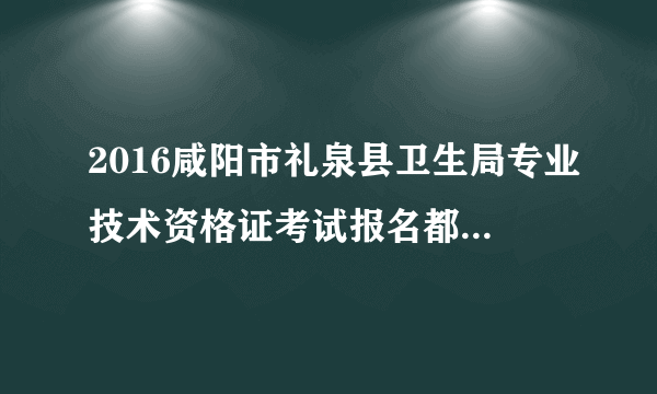 2016咸阳市礼泉县卫生局专业技术资格证考试报名都要那些证件