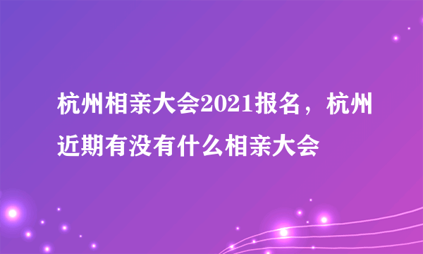 杭州相亲大会2021报名，杭州近期有没有什么相亲大会