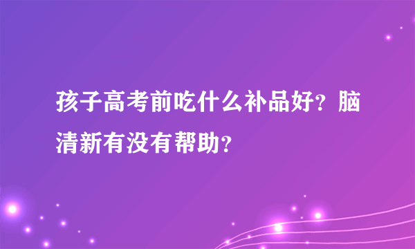 孩子高考前吃什么补品好？脑清新有没有帮助？