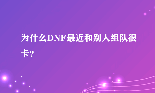 为什么DNF最近和别人组队很卡？