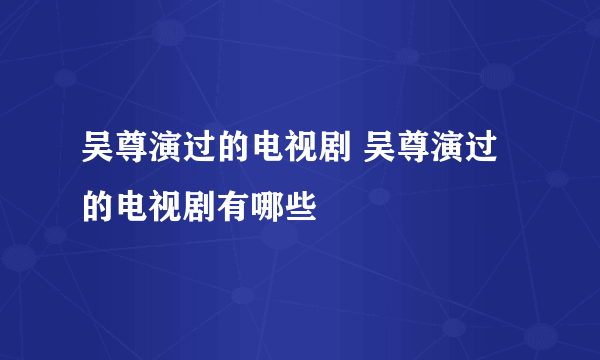 吴尊演过的电视剧 吴尊演过的电视剧有哪些