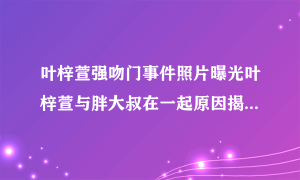 叶梓萱强吻门事件照片曝光叶梓萱与胖大叔在一起原因揭秘_飞外网