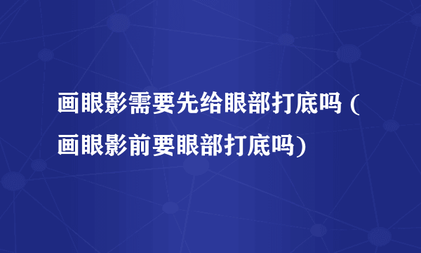 画眼影需要先给眼部打底吗 (画眼影前要眼部打底吗)