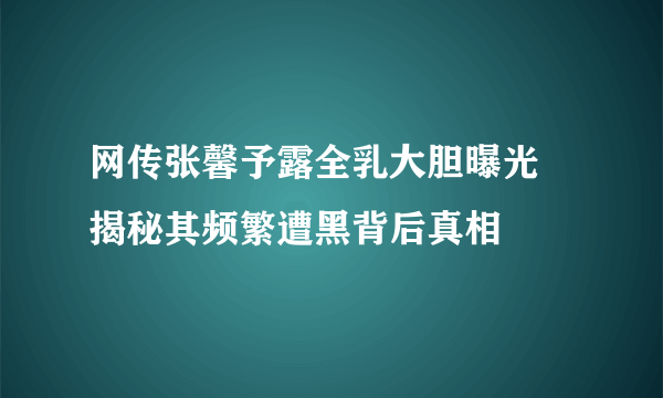 网传张馨予露全乳大胆曝光 揭秘其频繁遭黑背后真相