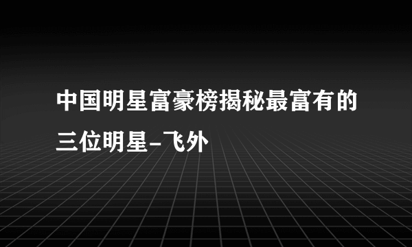 中国明星富豪榜揭秘最富有的三位明星-飞外