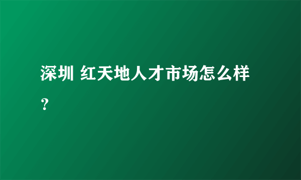 深圳 红天地人才市场怎么样？