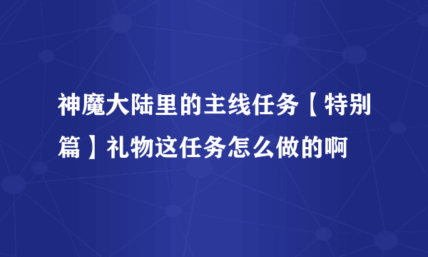 神魔大陆里的主线任务【特别篇】礼物这任务怎么做的啊