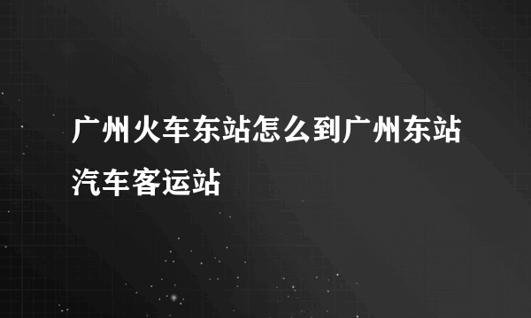 广州火车东站怎么到广州东站汽车客运站