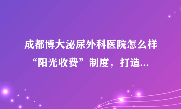 成都博大泌尿外科医院怎么样 “阳光收费”制度，打造高品质男科医院