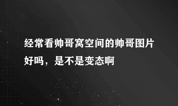 经常看帅哥窝空间的帅哥图片好吗，是不是变态啊