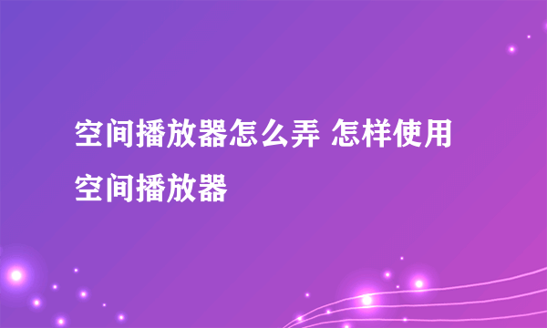 空间播放器怎么弄 怎样使用空间播放器