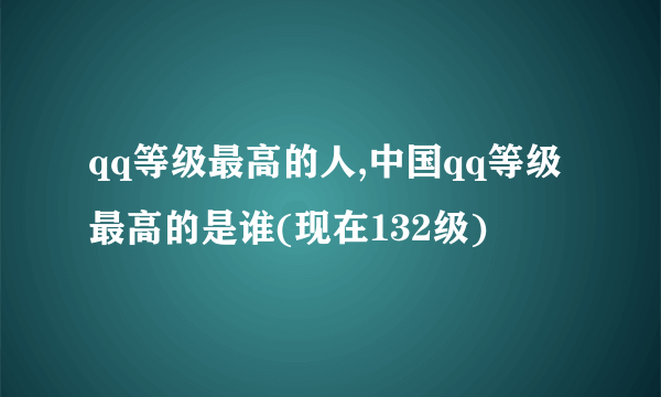 qq等级最高的人,中国qq等级最高的是谁(现在132级)