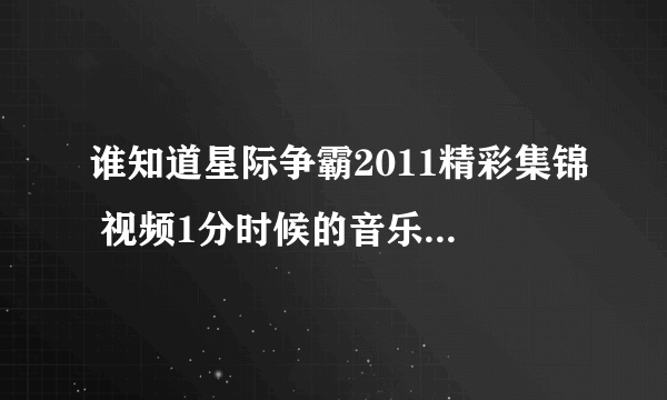 谁知道星际争霸2011精彩集锦 视频1分时候的音乐 http://sc.plu.cn/vod/f/2012-02-29/1045120.html