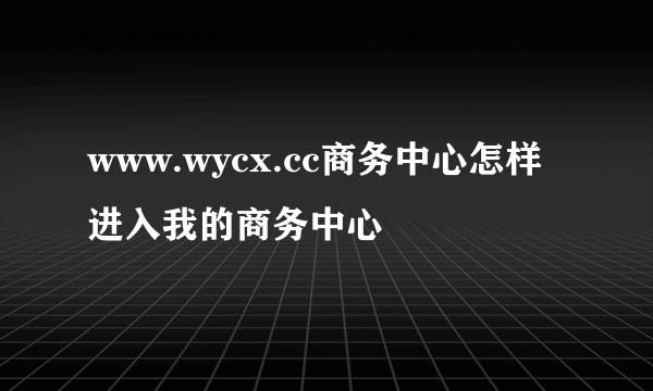www.wycx.cc商务中心怎样进入我的商务中心