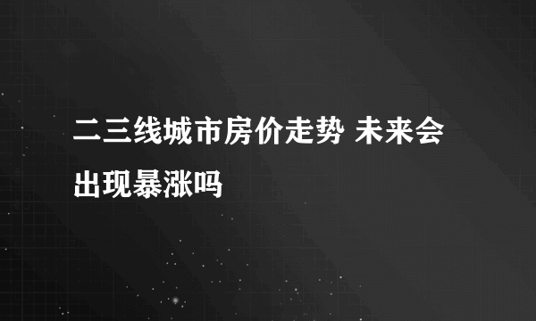 二三线城市房价走势 未来会出现暴涨吗