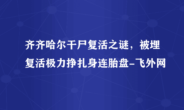 齐齐哈尔干尸复活之谜，被埋复活极力挣扎身连胎盘-飞外网