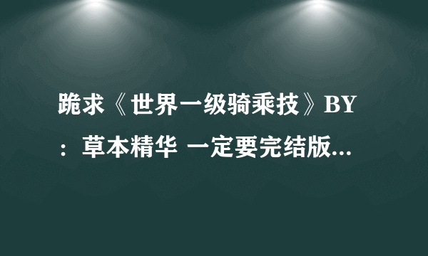 跪求《世界一级骑乘技》BY：草本精华 一定要完结版有结局！邮箱：2521657529@qq.com。谢谢啦