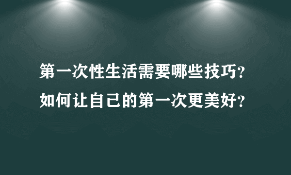 第一次性生活需要哪些技巧？如何让自己的第一次更美好？