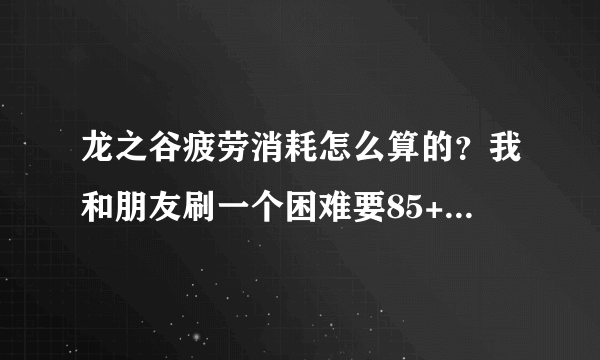 龙之谷疲劳消耗怎么算的？我和朋友刷一个困难要85+的疲劳？